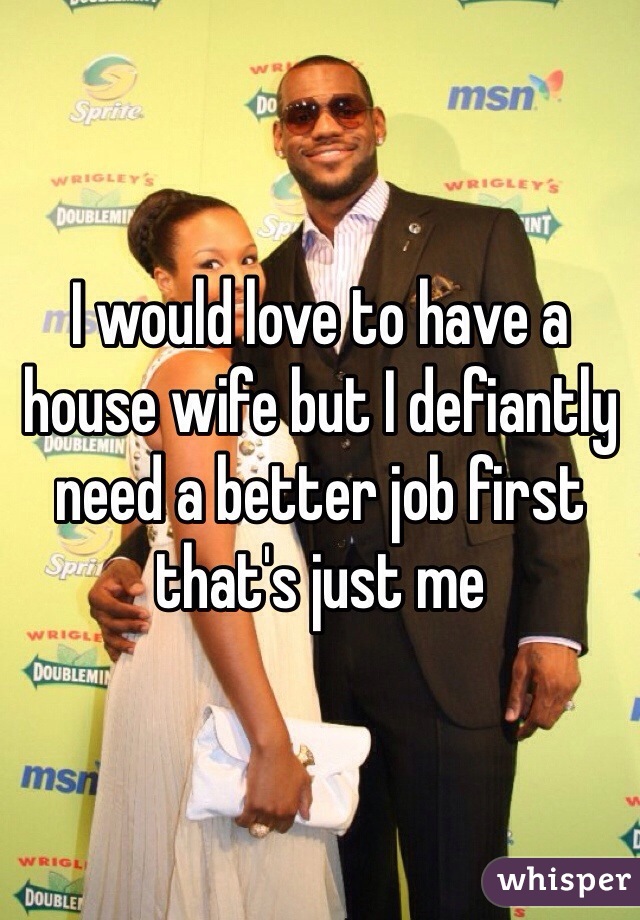I would love to have a house wife but I defiantly need a better job first that's just me 