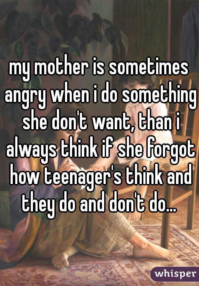 my mother is sometimes angry when i do something she don't want, than i always think if she forgot how teenager's think and they do and don't do... 