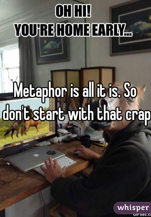 Metaphor is all it is. So don't start with that crap.