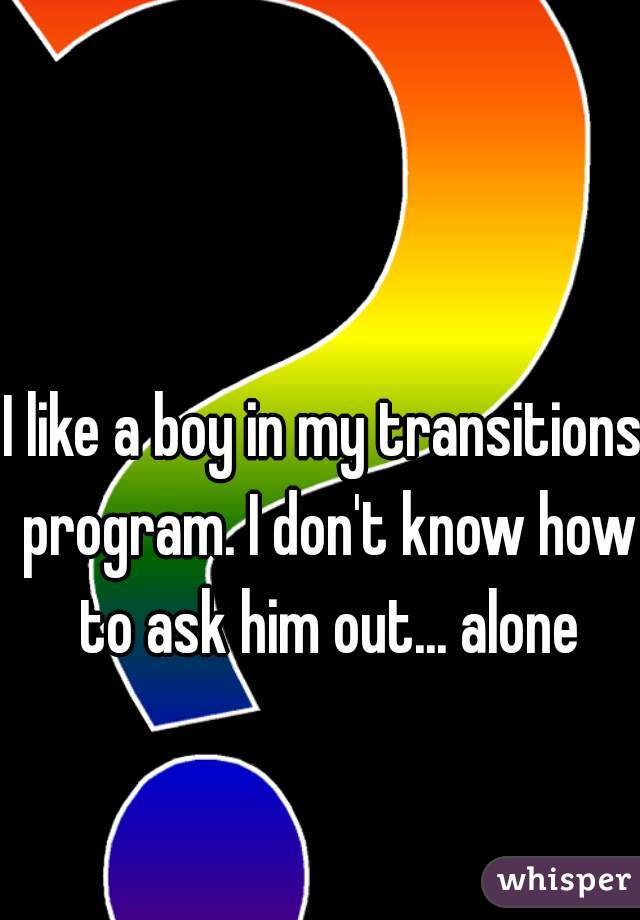 I like a boy in my transitions program. I don't know how to ask him out... alone