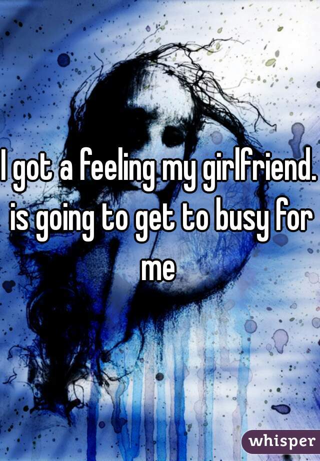 I got a feeling my girlfriend. is going to get to busy for me 
