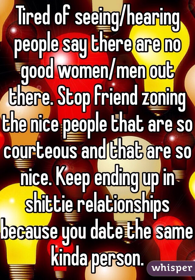 Tired of seeing/hearing people say there are no good women/men out there. Stop friend zoning the nice people that are so courteous and that are so nice. Keep ending up in shittie relationships because you date the same kinda person.