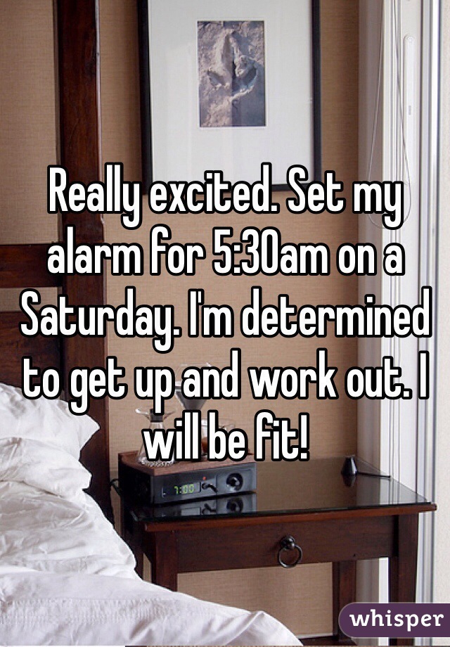 Really excited. Set my alarm for 5:30am on a Saturday. I'm determined to get up and work out. I will be fit!
