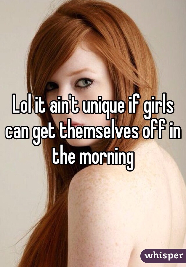 Lol it ain't unique if girls can get themselves off in the morning
