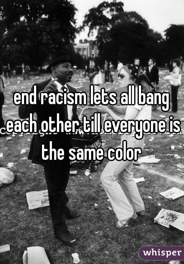 end racism lets all bang each other till everyone is the same color 