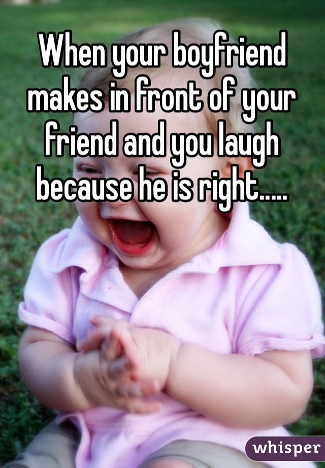 When your boyfriend makes in front of your friend and you laugh because he is right.....