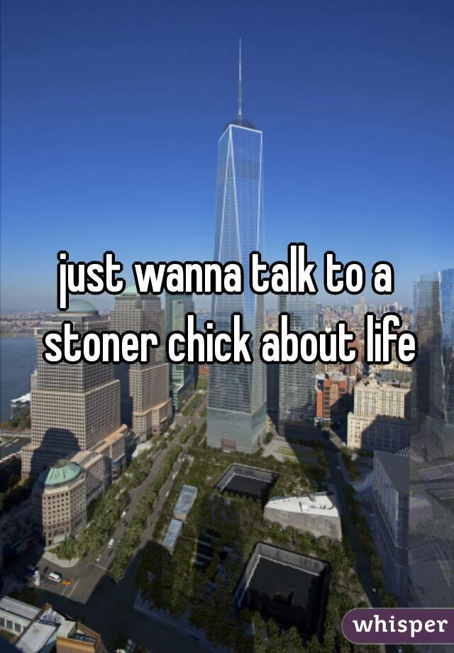just wanna talk to a stoner chick about life