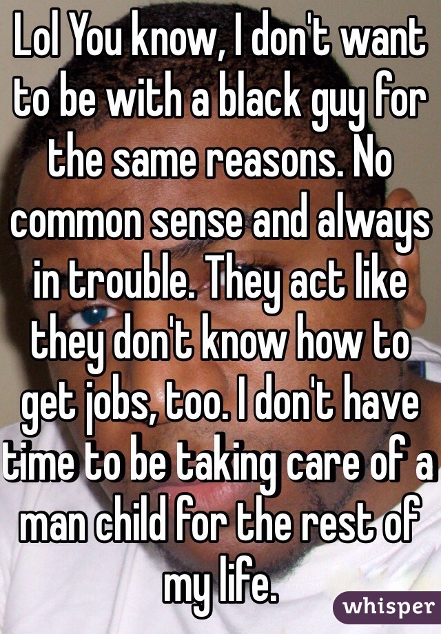 Lol You know, I don't want to be with a black guy for the same reasons. No common sense and always in trouble. They act like they don't know how to get jobs, too. I don't have time to be taking care of a man child for the rest of my life. 