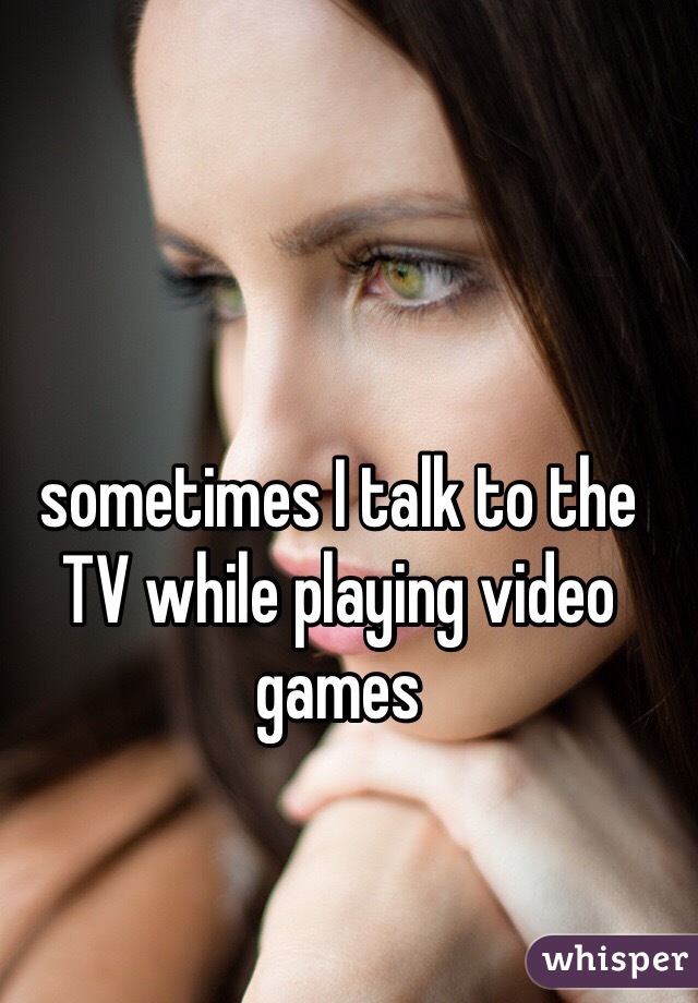 sometimes I talk to the TV while playing video games