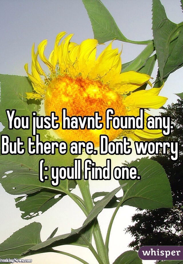 You just havnt found any. But there are. Dont worry (: youll find one. 