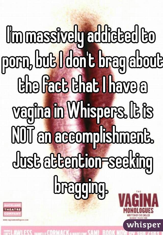I'm massively addicted to porn, but I don't brag about the fact that I have a vagina in Whispers. It is NOT an accomplishment. Just attention-seeking bragging. 