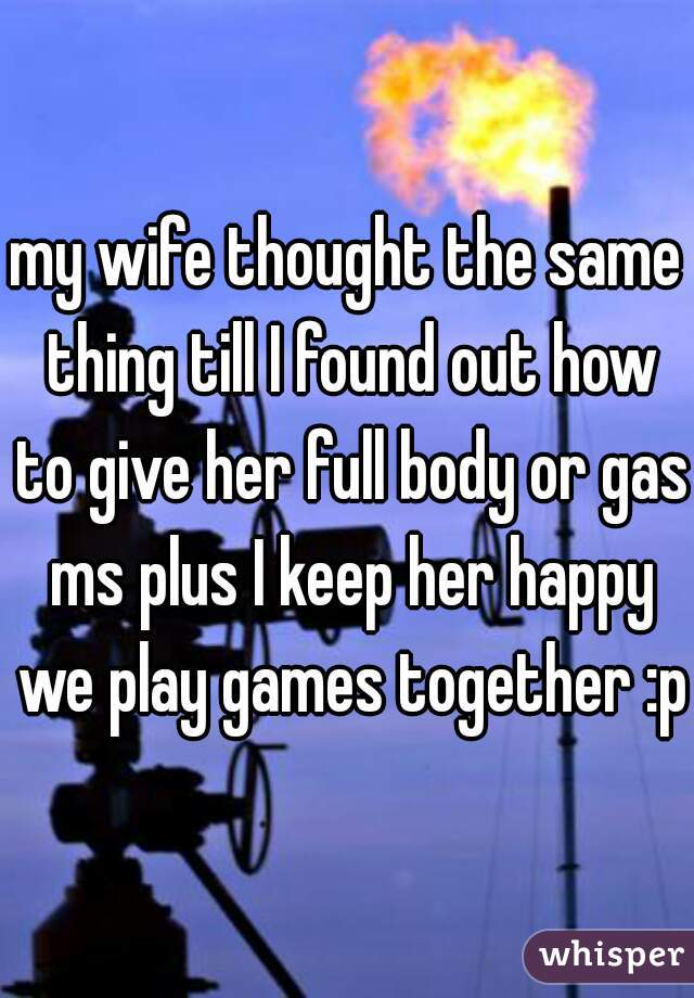 my wife thought the same thing till I found out how to give her full body or gas ms plus I keep her happy we play games together :p