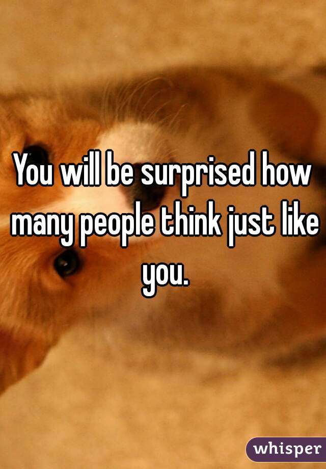 You will be surprised how many people think just like you.