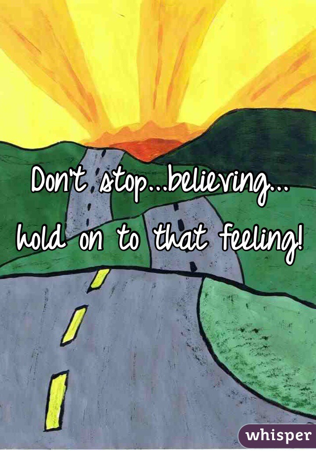 Don't stop...believing...
hold on to that feeling!