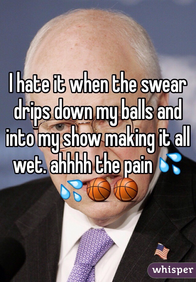 I hate it when the swear drips down my balls and into my show making it all wet. ahhhh the pain 💦💦🏀🏀