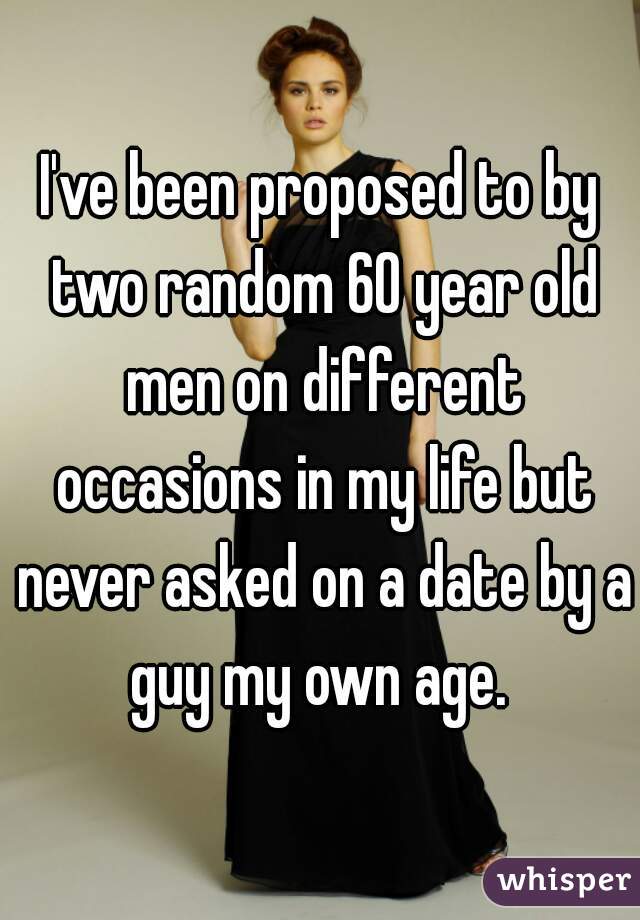 I've been proposed to by two random 60 year old men on different occasions in my life but never asked on a date by a guy my own age. 
