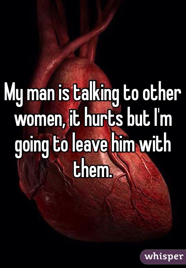 My man is talking to other women, it hurts but I'm going to leave him with them. 