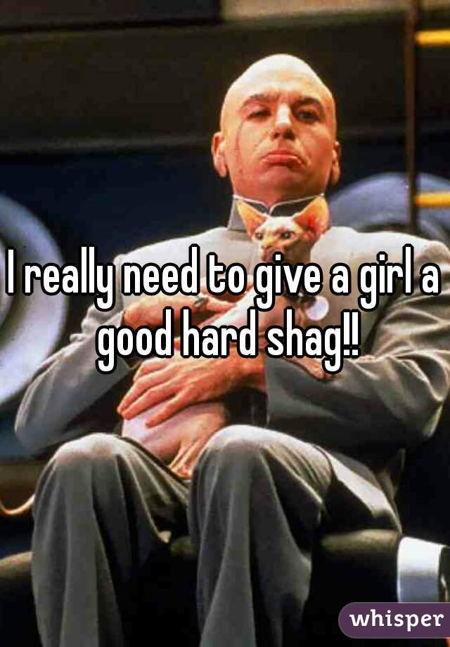 I really need to give a girl a good hard shag!!