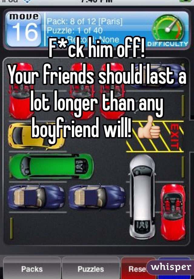 F*ck him off!
Your friends should last a lot longer than any boyfriend will! 👍