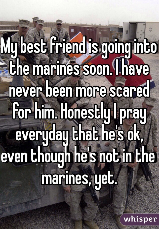 My best friend is going into the marines soon. I have never been more scared for him. Honestly I pray everyday that he's ok, even though he's not in the marines, yet.