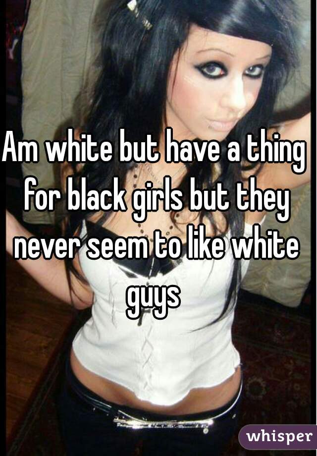 Am white but have a thing for black girls but they never seem to like white guys 