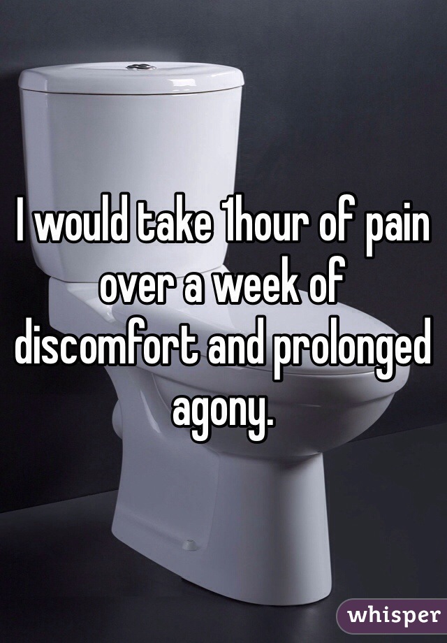 I would take 1hour of pain over a week of discomfort and prolonged agony.