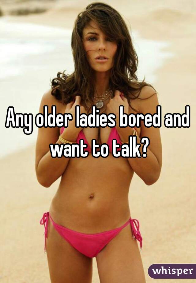 Any older ladies bored and want to talk?