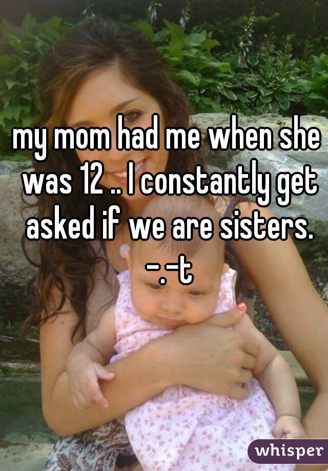 my mom had me when she was 12 .. I constantly get asked if we are sisters. -.-t
