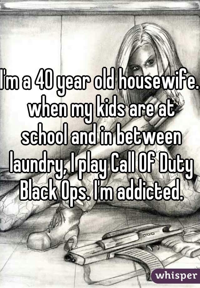 I'm a 40 year old housewife. when my kids are at school and in between laundry, I play Call Of Duty Black Ops. I'm addicted.