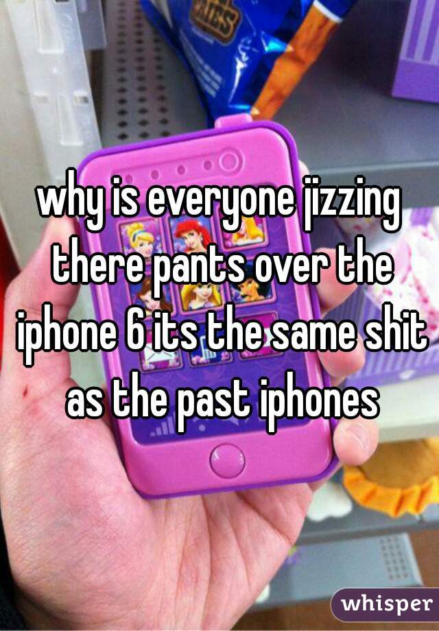 why is everyone jizzing there pants over the iphone 6 its the same shit as the past iphones