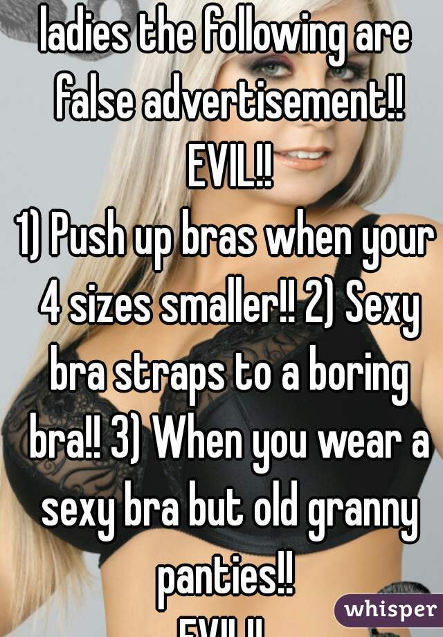 ladies the following are false advertisement!! EVIL!!
1) Push up bras when your 4 sizes smaller!! 2) Sexy bra straps to a boring bra!! 3) When you wear a sexy bra but old granny panties!! 
EVIL!! 