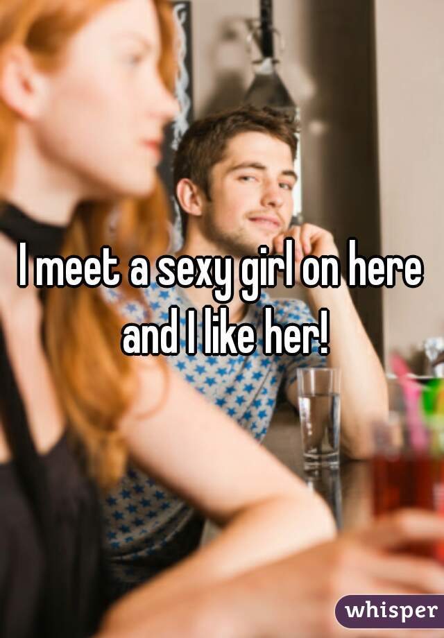 I meet a sexy girl on here and I like her!