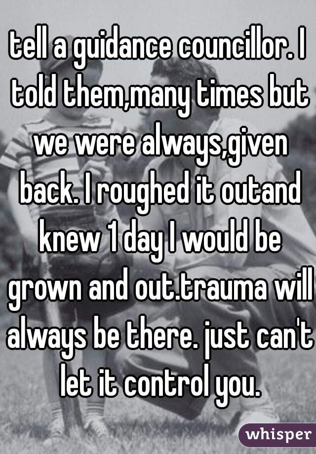 tell a guidance councillor. I told them,many times but we were always,given back. I roughed it outand knew 1 day I would be grown and out.trauma will always be there. just can't let it control you.