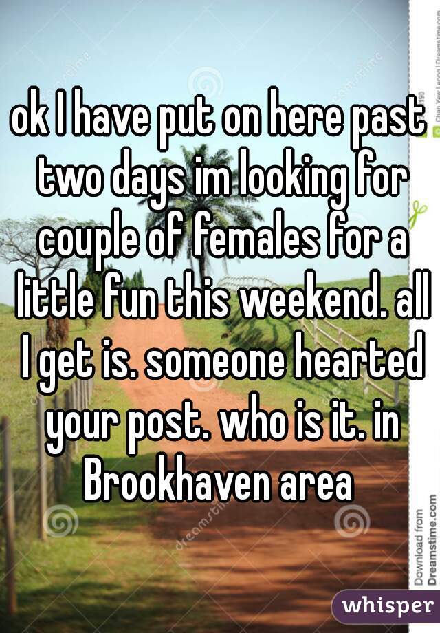 ok I have put on here past two days im looking for couple of females for a little fun this weekend. all I get is. someone hearted your post. who is it. in Brookhaven area 