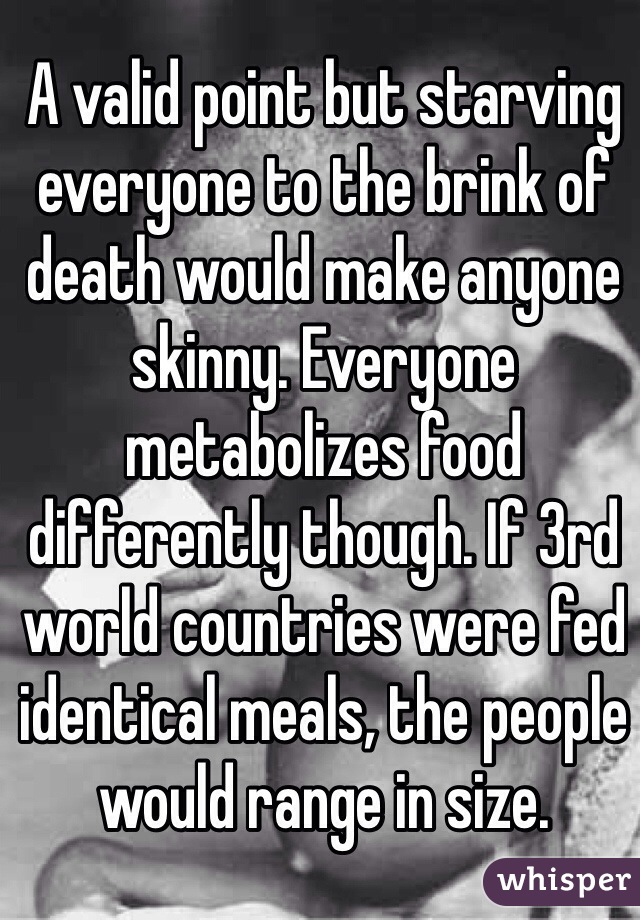A valid point but starving everyone to the brink of death would make anyone skinny. Everyone metabolizes food differently though. If 3rd world countries were fed identical meals, the people would range in size. 