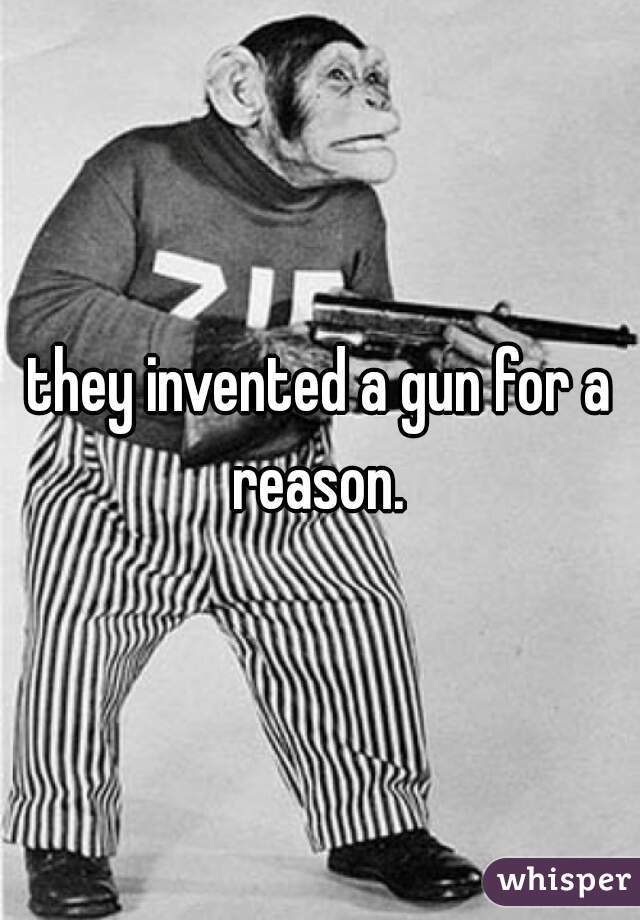 they invented a gun for a reason. 