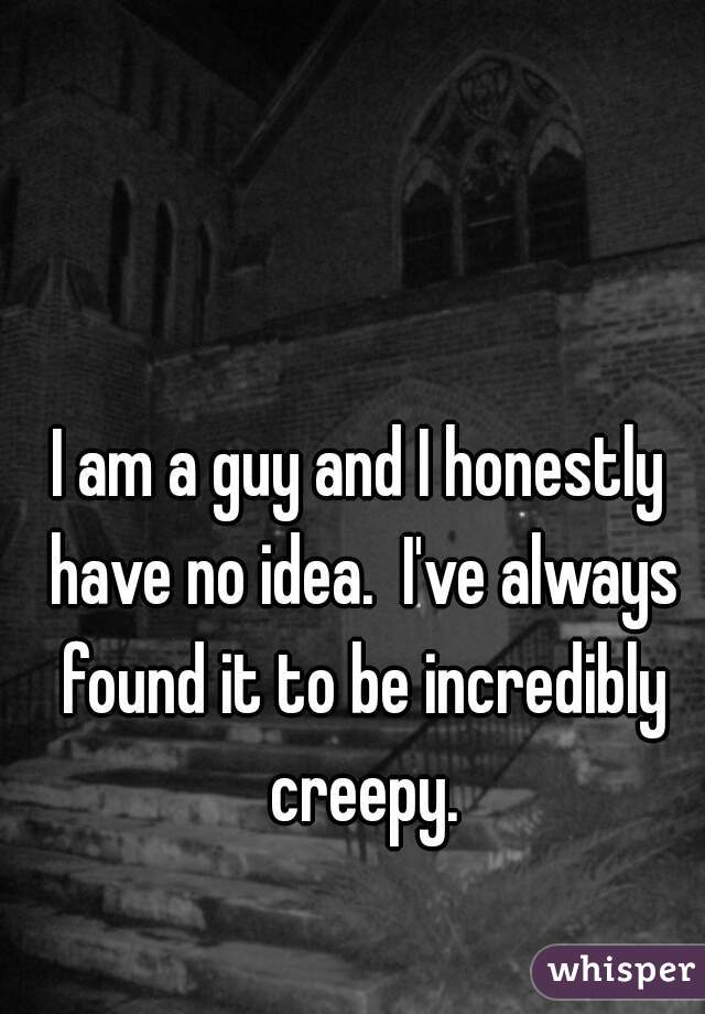 I am a guy and I honestly have no idea.  I've always found it to be incredibly creepy.