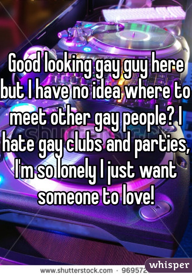 Good looking gay guy here but I have no idea where to meet other gay people? I hate gay clubs and parties, I'm so lonely I just want someone to love!
