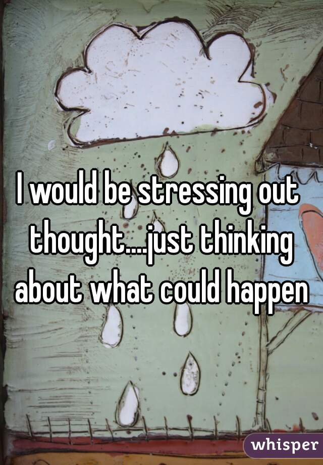I would be stressing out thought....just thinking about what could happen