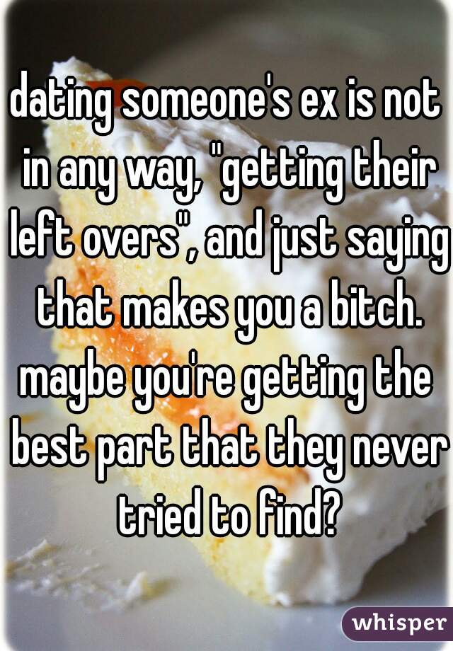 dating someone's ex is not in any way, "getting their left overs", and just saying that makes you a bitch.
maybe you're getting the best part that they never tried to find?