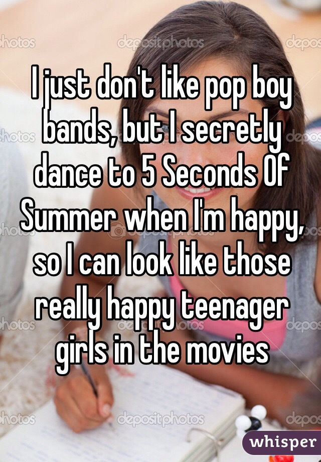 I just don't like pop boy bands, but I secretly dance to 5 Seconds Of Summer when I'm happy, so I can look like those really happy teenager girls in the movies 