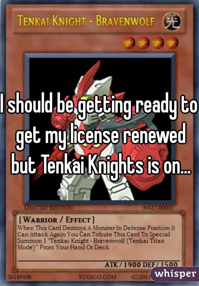 I should be getting ready to get my license renewed but Tenkai Knights is on...