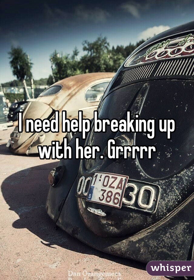 I need help breaking up with her. Grrrrr