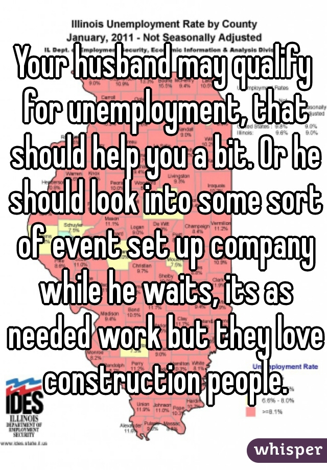Your husband may qualify for unemployment, that should help you a bit. Or he should look into some sort of event set up company while he waits, its as needed work but they love construction people.
