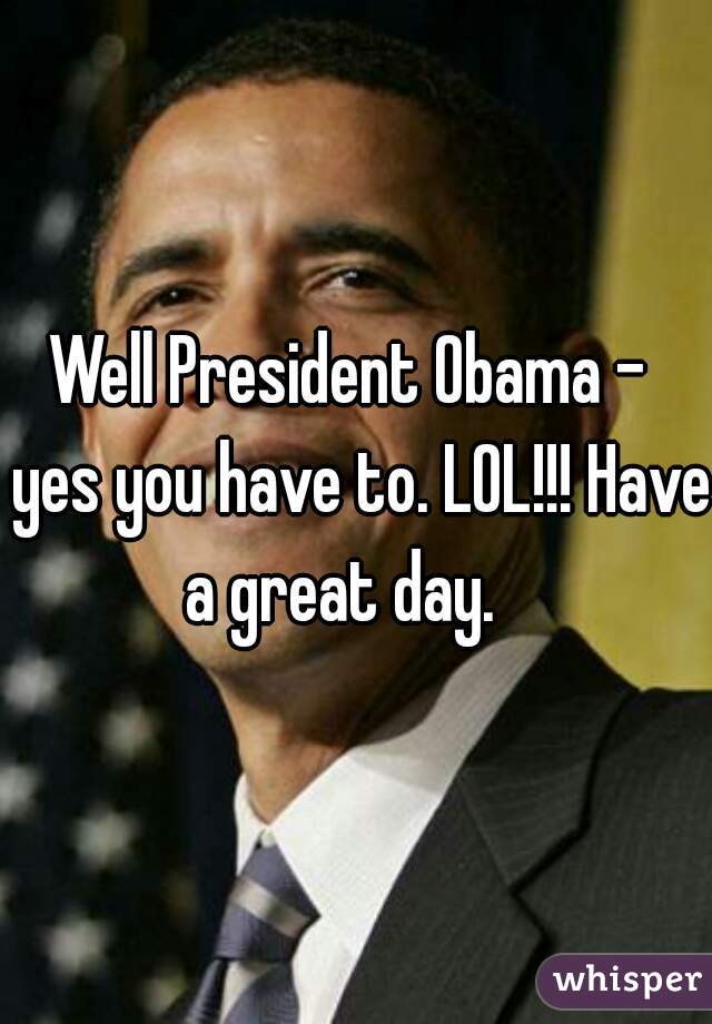 Well President Obama -  yes you have to. LOL!!! Have a great day.   