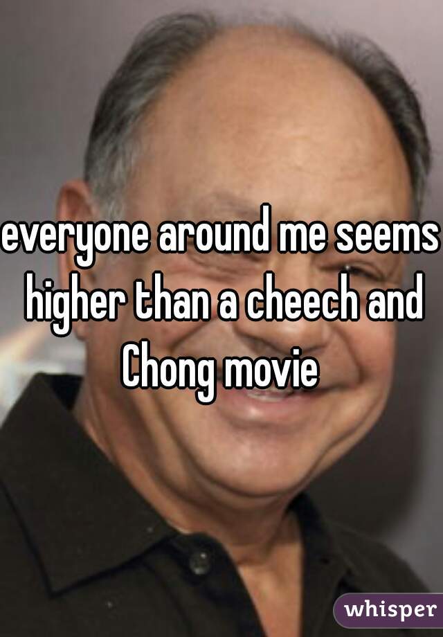 everyone around me seems higher than a cheech and Chong movie 