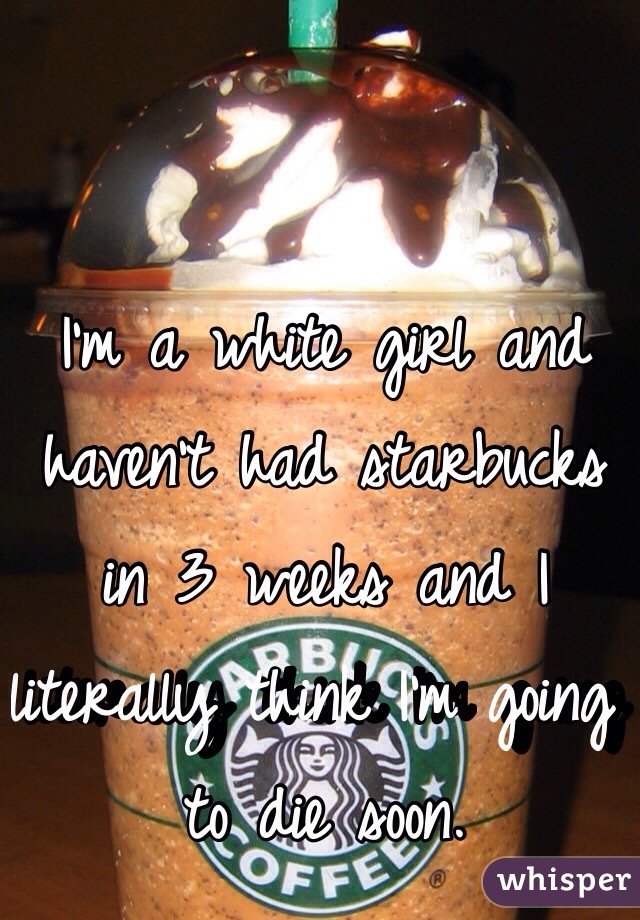 I'm a white girl and haven't had starbucks in 3 weeks and I literally think I'm going to die soon.