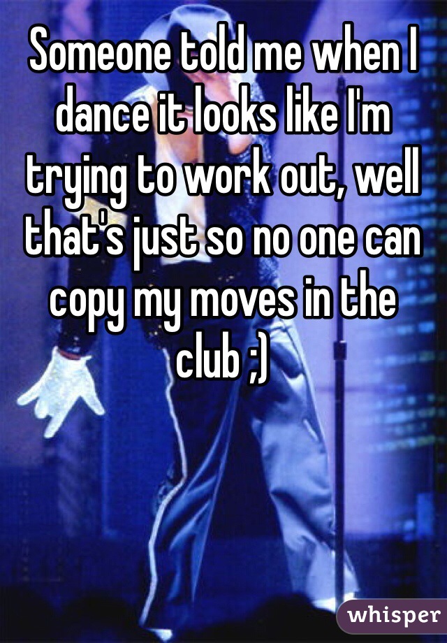 Someone told me when I dance it looks like I'm trying to work out, well that's just so no one can copy my moves in the club ;)