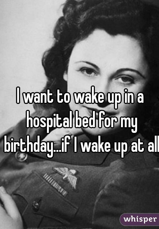 I want to wake up in a hospital bed for my birthday...if I wake up at all  