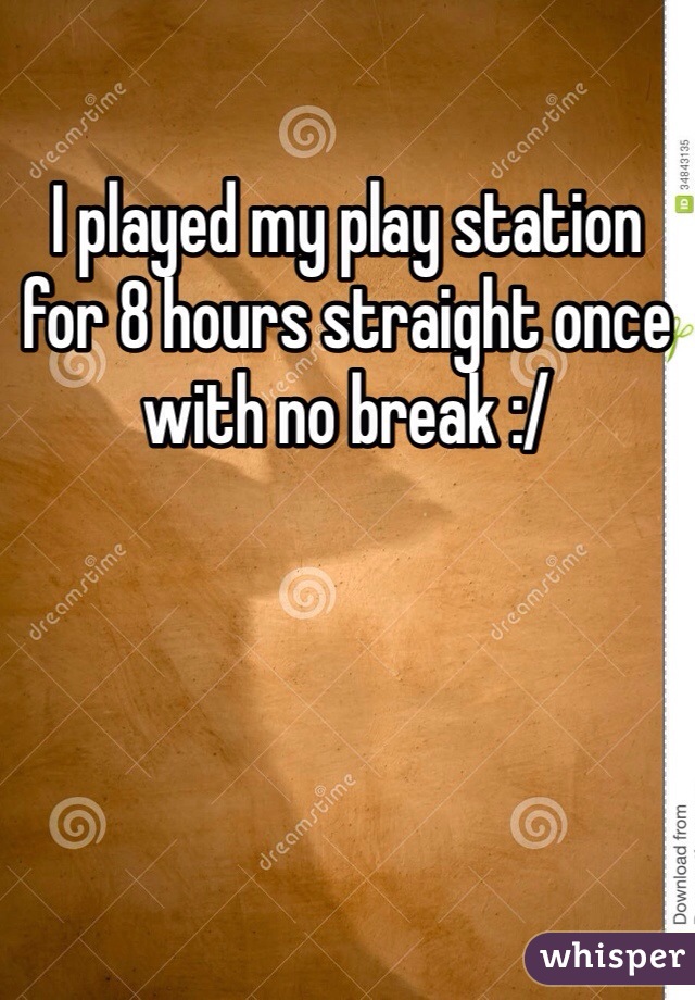 I played my play station for 8 hours straight once with no break :/ 